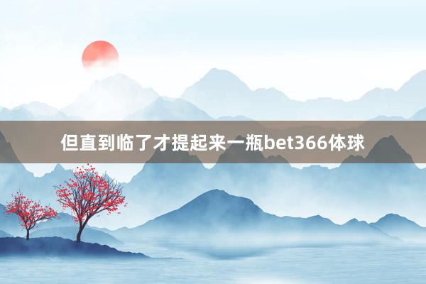 但直到临了才提起来一瓶bet366体球