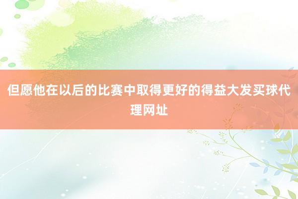 但愿他在以后的比赛中取得更好的得益大发买球代理网址