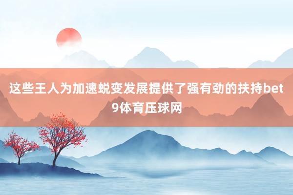 这些王人为加速蜕变发展提供了强有劲的扶持bet9体育压球网