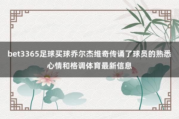 bet3365足球买球乔尔杰维奇传诵了球员的熟悉心情和格调体育最新信息