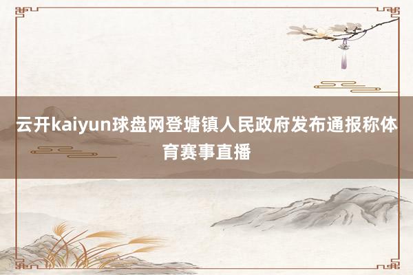 云开kaiyun球盘网登塘镇人民政府发布通报称体育赛事直播