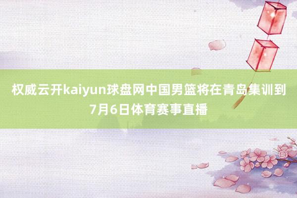 权威云开kaiyun球盘网中国男篮将在青岛集训到7月6日体育赛事直播