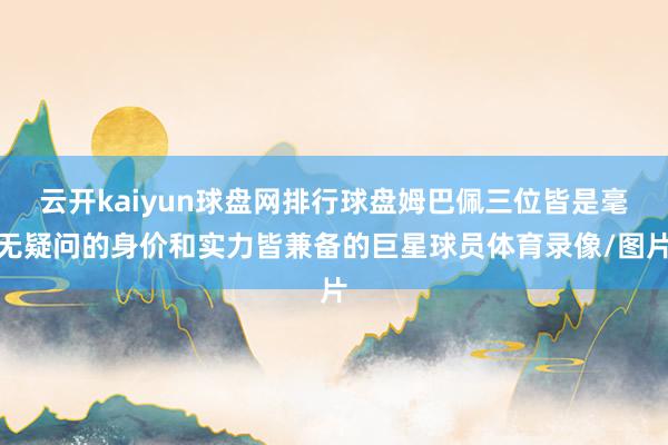 云开kaiyun球盘网排行球盘姆巴佩三位皆是毫无疑问的身价和实力皆兼备的巨星球员体育录像/图片