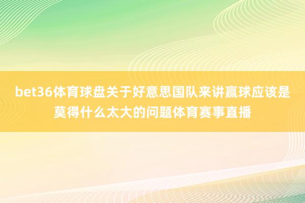 bet36体育球盘关于好意思国队来讲赢球应该是莫得什么太大的问题体育赛事直播