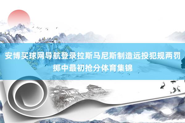 安博买球网导航登录拉斯马尼斯制造远投犯规两罚掷中最初抢分体育集锦