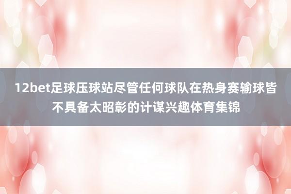 12bet足球压球站尽管任何球队在热身赛输球皆不具备太昭彰的计谋兴趣体育集锦