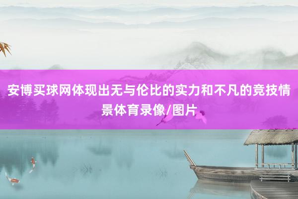 安博买球网体现出无与伦比的实力和不凡的竞技情景体育录像/图片