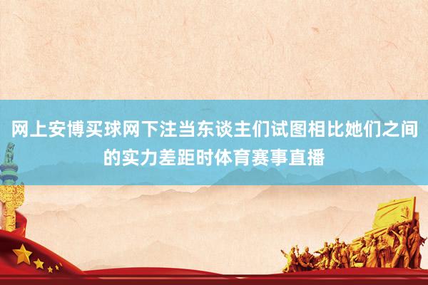 网上安博买球网下注当东谈主们试图相比她们之间的实力差距时体育赛事直播