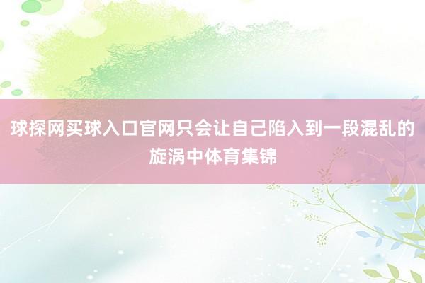 球探网买球入口官网只会让自己陷入到一段混乱的旋涡中体育集锦