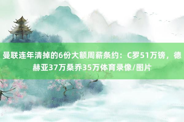 曼联连年清掉的6份大额周薪条约：C罗51万镑，德赫亚37万桑乔35万体育录像/图片