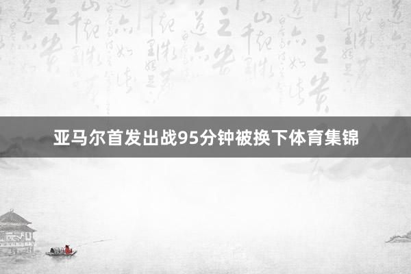 亚马尔首发出战95分钟被换下体育集锦