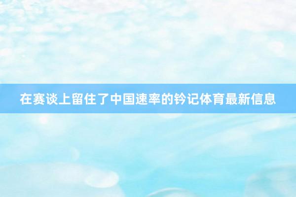 在赛谈上留住了中国速率的钤记体育最新信息