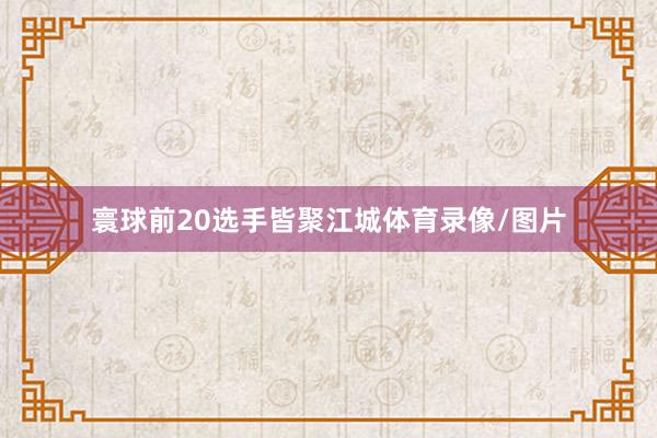 寰球前20选手皆聚江城体育录像/图片