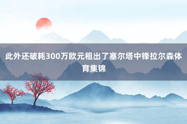 此外还破耗300万欧元租出了塞尔塔中锋拉尔森体育集锦