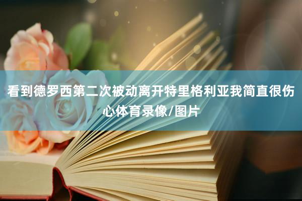 看到德罗西第二次被动离开特里格利亚我简直很伤心体育录像/图片