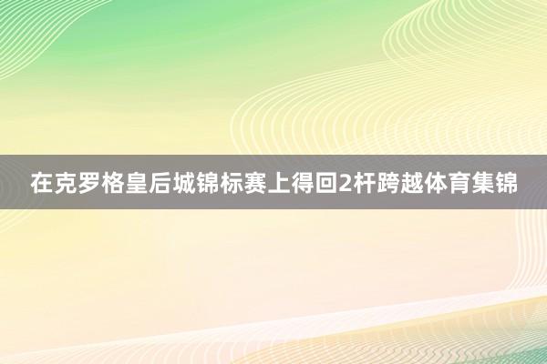 在克罗格皇后城锦标赛上得回2杆跨越体育集锦