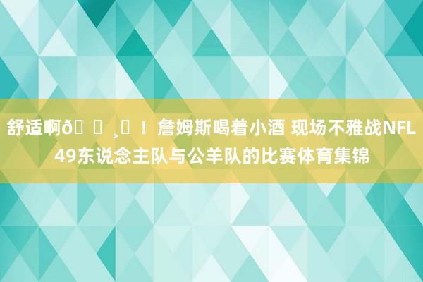 舒适啊🍸️！詹姆斯喝着小酒 现场不雅战NFL49东说念主队与公羊队的比赛体育集锦