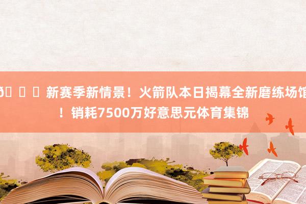 😍新赛季新情景！火箭队本日揭幕全新磨练场馆！销耗7500万好意思元体育集锦