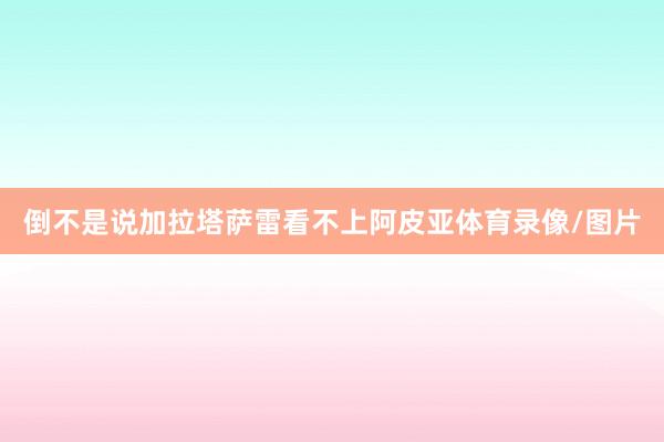 倒不是说加拉塔萨雷看不上阿皮亚体育录像/图片