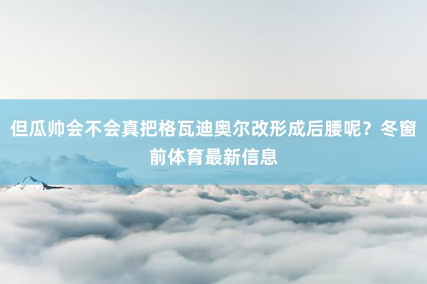 但瓜帅会不会真把格瓦迪奥尔改形成后腰呢？冬窗前体育最新信息