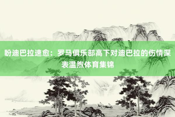 盼迪巴拉速愈：罗马俱乐部高下对迪巴拉的伤情深表温煦体育集锦