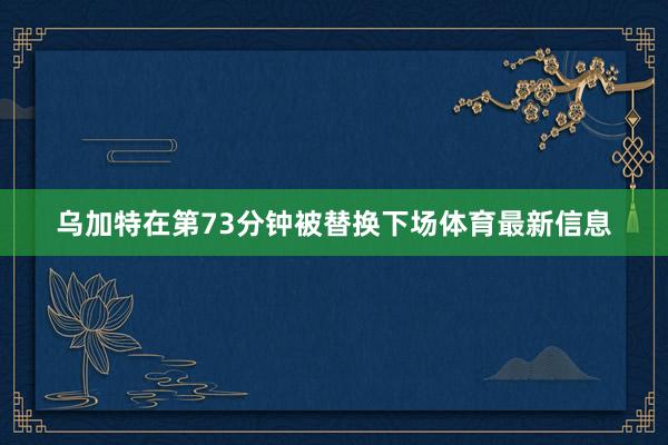 乌加特在第73分钟被替换下场体育最新信息