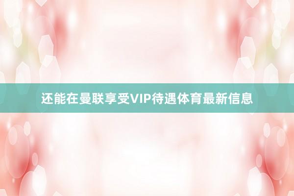 还能在曼联享受VIP待遇体育最新信息