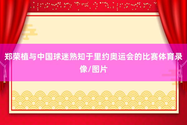 郑荣植与中国球迷熟知于里约奥运会的比赛体育录像/图片