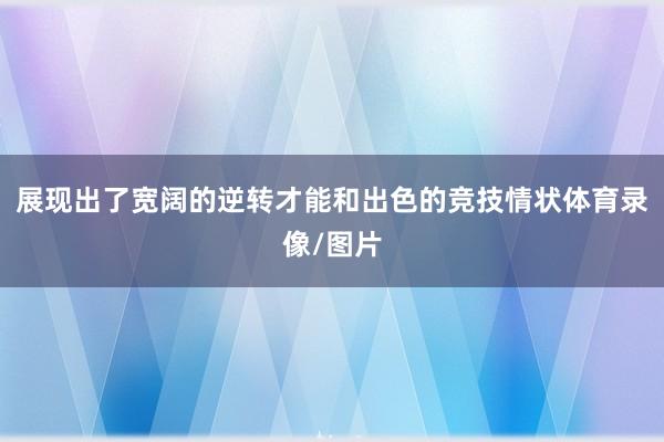 展现出了宽阔的逆转才能和出色的竞技情状体育录像/图片