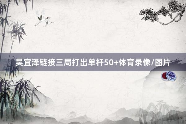 吴宜泽链接三局打出单杆50+体育录像/图片